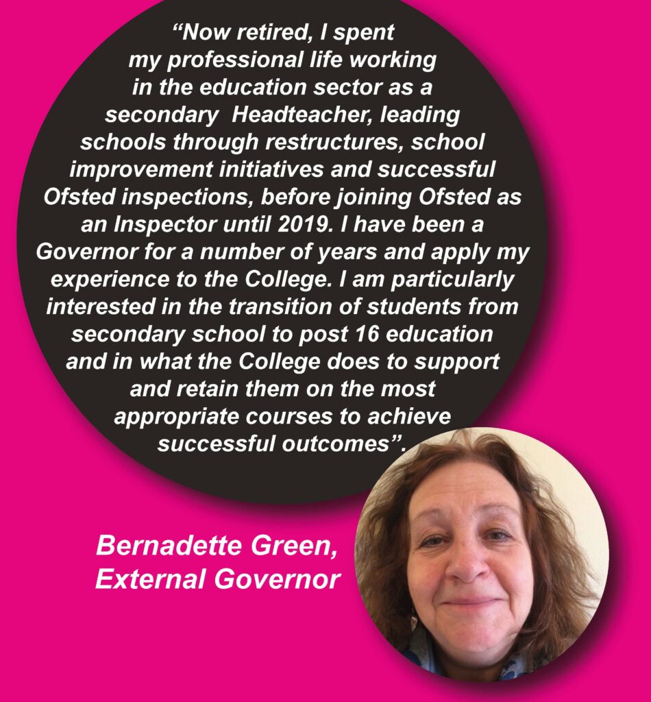 Quote from External Governor - Bernadette Green: "Now retired, I spent my professional life working in the education sector as a secondary Headteacher, leading schools through restructures, school improvement initiatives and successful Ofsted inspections before joining Ofsted as an inspector until 2019. I have been a Governor for a number of years and apply my experience to the College. I am particularly interested in the transition of students from secondary school to post 16 education and in what the College does to support and retain them on the most appropriate courses to achieve successful outcomes."
