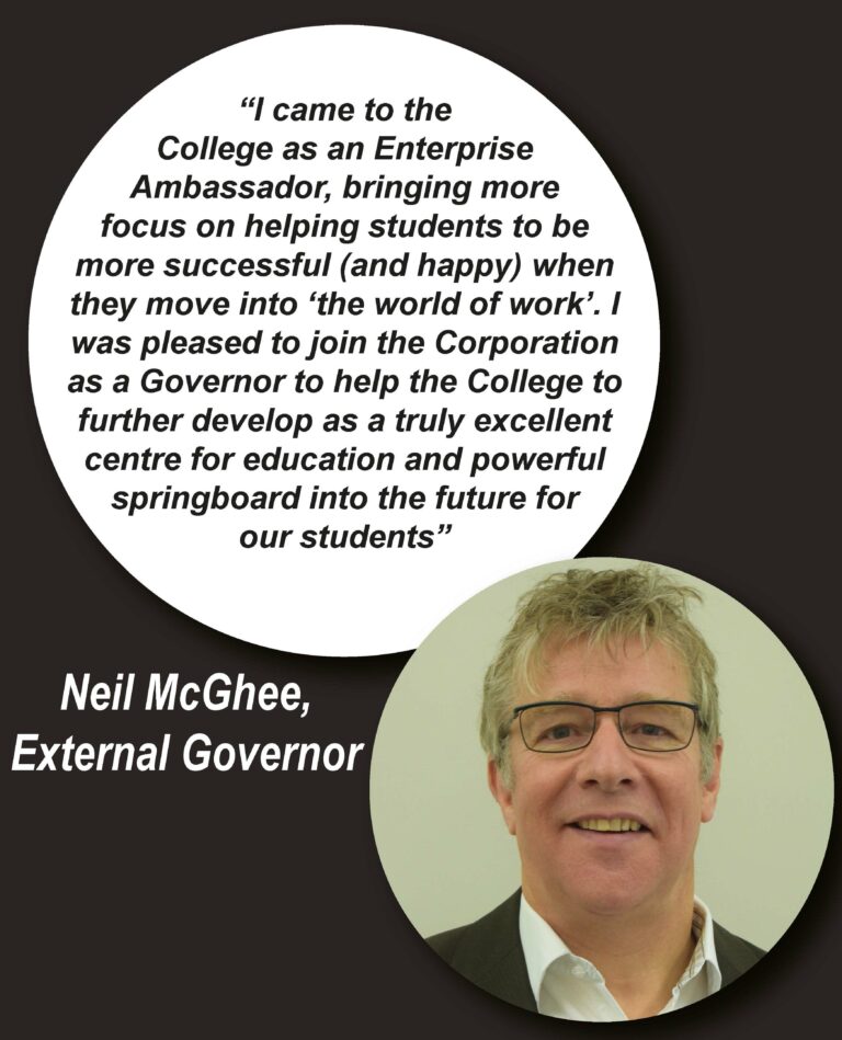 Quote from Neil McGhee (External Governor): "I came to the College as an Enterprise Ambassador, bringing more focus on helping students to be more successful (and happy) when they move into the 'world of work'. I was pleased to join the Corporation as a Governor to help the College to further develop as a truly excellent centre for education and powerful springboard into the future for our students".